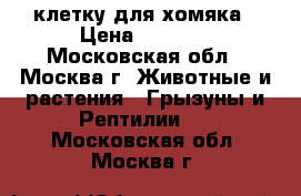 клетку для хомяка › Цена ­ 1 000 - Московская обл., Москва г. Животные и растения » Грызуны и Рептилии   . Московская обл.,Москва г.